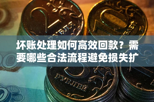 济南坏账处理如何高效回款？需要哪些合法流程避免损失扩大？