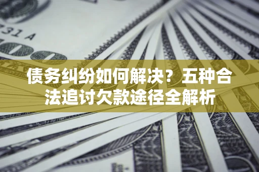 济南债务纠纷如何解决？五种合法追讨欠款途径全解析