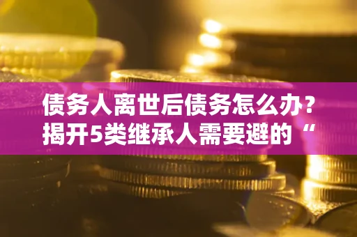 济南债务人离世后债务怎么办？揭开5类继承人需要避的“坑”