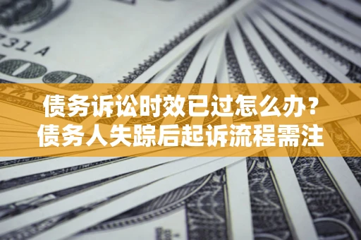 济南债务诉讼时效已过怎么办？债务人失踪后起诉流程需注意什么？