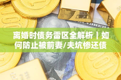 济南离婚时债务雷区全解析｜如何防止被前妻/夫坑惨还债？