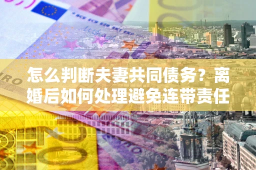济南怎么判断夫妻共同债务？离婚后如何处理避免连带责任？