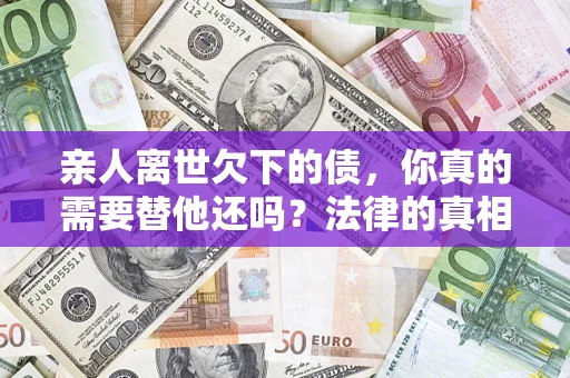 济南亲人离世欠下的债，你真的需要替他还吗？法律的真相或许与你想的不一样